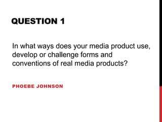 QUESTION 1
PHOEBE JOHNSON
In what ways does your media product use,
develop or challenge forms and
conventions of real media products?
 