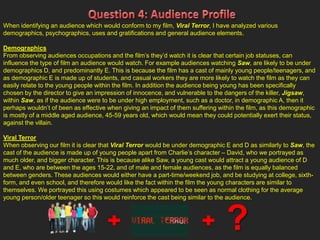 When identifying an audience which would conform to my film, Viral Terror, I have analyzed various
demographics, psychographics, uses and gratifications and general audience elements.
Demographics
From observing audiences occupations and the film’s they’d watch it is clear that certain job statuses, can
influence the type of film an audience would watch. For example audiences watching Saw, are likely to be under
demographics D, and predominantly E. This is because the film has a cast of mainly young people/teenagers, and
as demographic E is made up of students, and casual workers they are more likely to watch the film as they can
easily relate to the young people within the film. In addition the audience being young has been specifically
chosen by the director to give an impression of innocence, and vulnerable to the dangers of the killer, Jigsaw,
within Saw, as if the audience were to be under high employment, such as a doctor, in demographic A, then it
perhaps wouldn’t of been as effective when giving an impact of them suffering within the film, as this demographic
is mostly of a middle aged audience, 45-59 years old, which would mean they could potentially exert their status,
against the villain.
Viral Terror
When observing our film it is clear that Viral Terror would be under demographic E and D as similarly to Saw, the
cast of the audience is made up of young people apart from Charlie’s character – David, who we portrayed as
much older, and bigger character. This is because alike Saw, a young cast would attract a young audience of D
and E, who are between the ages 15-22, and of male and female audiences, as the film is equally balanced
between genders. These audiences would either have a part-time/weekend job, and be studying at college, sixth-
form, and even school, and therefore would like the fact within the film the young characters are similar to
themselves. We portrayed this using costumes which appeared to be seen as normal clothing for the average
young person/older teenager so this would reinforce the cast being similar to the audience.
?
 