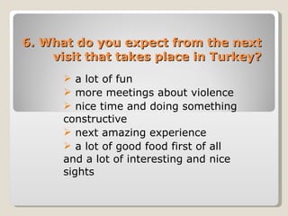 6. What do you expect from the next visit that takes place in Turkey? a lot of fun  more meetings about violence  nice time and doing something constructive  next amazing experience  a lot of good food first of all and a lot of interesting and nice sights 