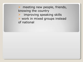 meeting new people, friends, knowing the country  improving speaking skills  work in mixed groups instead of national 