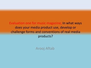 Evaluation one for music magazine; In what ways
does your media product use, develop or
challenge forms and conventions of real media
products?
Arooj Aftab
 