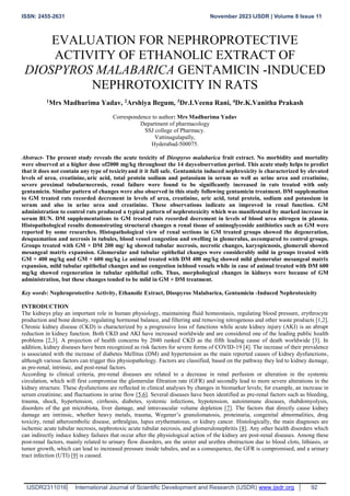 ISSN: 2455-2631 November 2023 IJSDR | Volume 8 Issue 11
IJSDR2311016 www.ijsdr.org
International Journal of Scientific Development and Research (IJSDR) 92
EVALUATION FOR NEPHROPROTECTIVE
ACTIVITY OF ETHANOLIC EXTRACT OF
DIOSPYROS MALABARICA GENTAMICIN -INDUCED
NEPHROTOXICITY IN RATS
1Mrs Madhurima Yadav, 2Arshiya Begum, 3Dr.I.Veena Rani, 4Dr.K.Vanitha Prakash
Correspondence to author: Mrs Madhurima Yadav
Department of pharmacology
SSJ college of Pharmacy.
Vattinagulapally,
Hyderabad-500075.
Abstract- The present study reveals the acute toxicity of Diospyros malabarica fruit extract. No morbidity and mortality
were observed at a higher dose of2000 mg/kg throughout the 14 daysobservation period. This acute study helps to predict
that it does not contain any type of toxicityand it it full safe. Gentamicin induced nephroxicity is characterized by elevated
levels of urea, creatinine, uric acid, total protein sodium and potassium in serum as well as urine urea and creatinine,
severe proximal tubularnecrosis, renal failure were found to be significantly increased in rats treated with only
gentamicin. Similar pattern of changes were also observed in this study following gentamicin treatment. DM supplemation
to GM treated rats recorded decrement in levels of urea, creatinine, uric acid, total protein, sodium and potassium in
serum and also in urine urea and creatinine. These observations indicate an improved in renal function. GM
administration to control rats produced a typical pattern of nephrotoxicity which was manifestated by marked increase in
serum BUN. DM supplementations to GM treated rats recorded decrement in levels of blood urea nitrogen in plasma.
Histopathological results demonstrating structural changes n renal tissue of aminoglycoside antibiotics such as GM were
reported by some researches. Histopathological view of renal sections in GM treated groups showed the degeneration,
desquamation and necrosis in tubules, blood vessel congestion and swelling in glomerulus, ascompared to control groups.
Groups treated with GM + DM 200 mg/ kg showed tubular necrosis, necrotic changes, karyopicnosis, glomeruli showed
mesangeal matrix expansion. Glomerular and tubular epithelial changes were considerably mild in groups treated with
GM + 400 mg/kg and GM + 600 mg/kg i.e animal treated with DM 400 mg/kg showed mild glomerular mesangeal matrix
expansion, mild tubular epithelial changes and no congestion inblood vessels while in case of animal treated with DM 600
mg/kg showed regeneration in tubular epithelial cells. Thus, morphological changes in kidneys were because of GM
administration, but these changes tended to be mild in GM + DM treatment.
Key words: Nephroprotective Activity, Ethanolic Extract, Diospyros Malabarica, Gentamicin -Induced Nephrotoxicity
INTRODUCTION
The kidneys play an important role in human physiology, maintaining fluid homeostasis, regulating blood pressure, erythrocyte
production and bone density, regulating hormonal balance, and filtering and removing nitrogenous and other waste products [1,2].
Chronic kidney disease (CKD) is characterized by a progressive loss of functions while acute kidney injury (AKI) is an abrupt
reduction in kidney function. Both CKD and AKI have increased worldwide and are considered one of the leading public health
problems [2,3]. A projection of health concerns by 2040 ranked CKD as the fifth leading cause of death worldwide [3]. In
addition, kidney diseases have been recognized as risk factors for severe forms of COVID-19 [4]. The increase of their prevalence
is associated with the increase of diabetes Mellitus (DM) and hypertension as the main reported causes of kidney dysfunctions,
although various factors can trigger this physiopathology. Factors are classified, based on the pathway they led to kidney damage,
as pre-renal, intrinsic, and post-renal factors.
According to clinical criteria, pre-renal diseases are related to a decrease in renal perfusion or alteration in the systemic
circulation, which will first compromise the glomerular filtration rate (GFR) and secondly lead to more severe alterations in the
kidney structure. These dysfunctions are reflected in clinical analyses by changes in biomarker levels; for example, an increase in
serum creatinine; and fluctuations in urine flow [5,6]. Several diseases have been identified as pre-renal factors such as bleeding,
trauma, shock, hypertension, cirrhosis, diabetes, systemic infections, hypotension, autoimmune diseases, rhabdomyolysis,
disorders of the gut microbiota, liver damage, and intravascular volume depletion [7]. The factors that directly cause kidney
damage are intrinsic, whether heavy metals, trauma, Wegener’s granulomatosis, proteinuria, congenital abnormalities, drug
toxicity, renal atheroembolic disease, arthralgias, lupus erythematosus, or kidney cancer. Histologically, the main diagnoses are
ischemic acute tubular necrosis, nephrotoxic acute tubular necrosis, and glomerulonephritis [8]. Any other health disorders which
can indirectly induce kidney failures that occur after the physiological action of the kidney are post-renal diseases. Among these
post-renal factors, mainly related to urinary flow disorders, are the ureter and urethra obstruction due to blood clots, lithiasis, or
tumor growth, which can lead to increased pressure inside tubules, and as a consequence, the GFR is compromised, and a urinary
tract infection (UTI) [9] is caused.
 