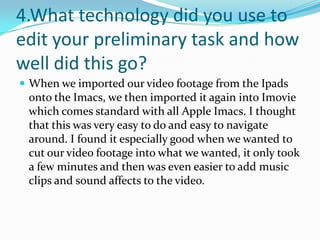 4.What technology did you use to
edit your preliminary task and how
well did this go?
 When we imported our video footage from the Ipads
 onto the Imacs, we then imported it again into Imovie
 which comes standard with all Apple Imacs. I thought
 that this was very easy to do and easy to navigate
 around. I found it especially good when we wanted to
 cut our video footage into what we wanted, it only took
 a few minutes and then was even easier to add music
 clips and sound affects to the video.
 