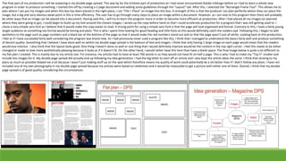 The final part of my production I will be analyzing is my double page spread. This was by far the trickiest part of production as I had never encountered Adobe InDesign before so I had to learn a whole new
program in order to produce something. I started this off by creating a 2 page document and adding some guidelines through the “Layout” tab. After this, I selected the “Rectangle Frame Tool”. This allows me to
plan where I can put my images and when this box has been placed in the right place, I can “File + Place” an image into this box. A strength of this is that the producer can plan perfectly where they can place the
image, but a big and very obvious weak point in this is time efficiency. The user has to go through many steps to place an image within a document. However, as I am new to this program then there will probably
be other ways that an image can be placed into a document. Having said this, I will try to learn the program more in order to become more efficient at production. After I had placed all my images (or planned
where they were going to go), I could begin to build up my text around the chosen images. I wrote up the copy before hand so that I could accelerate production for a program that I was still getting used to. I
chose a very simple sans font as I believe that it would make the copy easier to read. A strong point for using a simple sans font is that the page will look organised and formal. Contrary to this, I have a fairly young
target audience so something too formal would be boring and plain. This is why I spent time looking for good heading and title fonts as this would definitely catch the readers eye. Following this, I began to add
aesthetics to the page such as page numbers and a black bar at the bottom of the page so that it would make the red numbers stand out and so that the page wasn’t just all white. Looking back at this production,
I feel as if I have succeeded fairly well considering the program was brand new. As I had previously never used a program like this, I think that I managed to understand the basics fairly well and produce something
of decent quality. Something that I believe I have done well on within my double page spread is the balance of text and images. I think that only having 1 large image on each page would mean that the readers
would lose interest. I also think that the layout looks good. One thing I haven’t done so well or one thing that I would definitely improve would be the content in the top right corner. I feel this needs to be either
changed or made to look more aesthetically pleasing because it looks as if it doesn’t fit. On the other hand, I would rather have this here than have a blank space. The final image below is quite a lot different to
my flat plan I created. This is mainly due to my article size. For instance, my articles had to have at least 700 words in so they would not have fit on half a page. This is why I had to make my “Top 5” smaller and
include less images for it. My double page spread did actually end up following my idea generation. I had the big letter to start off an article and I also kept the article ideas the same. I think that sticking to my
plans as much as possible helped me a lot because I wasn’t just making stuff up on the spot which therefore means my quality of work could potentially be a lot better than if I didn’t follow any plans. I have not
included any of my own photography in my double page spread because my articles were based on celebrities and it would be impossible to get a picture with either one of them. Overall, I think that my double
page spread is of good quality considering the circumstances.
 