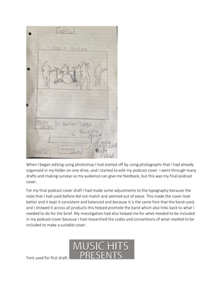 When I began editing using photoshop I had started off by using photographs that I had already
organised in my folder on one drive, and I started to edit my podcast cover. I went through many
drafts and making surveys so my audience can give me feedback, but this was my final podcast
cover.
For my final podcast cover draft I had made some adjustments to the typography because the
style that I had used before did not match and seemed out of place. This made the cover look
better and it kept it consistent and balanced and because it is the same font that the band used,
and I showed it across all products this helped promote the band which also links back to what I
needed to do for the brief. My investigation had also helped me for whet needed to be included
in my podcast cover because I had researched the codes and conventions of what needed to be
included to make a suitable cover.
Font used for first draft:
 