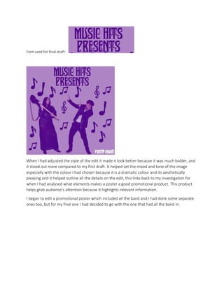 Font used for final draft:
When I had adjusted the style of the edit it made it look better because it was much bolder, and
it stood out more compared to my first draft. It helped set the mood and tone of the image
especially with the colour I had chosen because it is a dramatic colour and its aesthetically
pleasing and it helped outline all the details on the edit, this links back to my investigation for
when I had analysed what elements makes a poster a good promotional product. This product
helps grab audience's attention because it highlights relevant information.
I began to edit a promotional poster which included all the band and I had done some separate
ones too, but for my final one I had decided to go with the one that had all the band in.
 