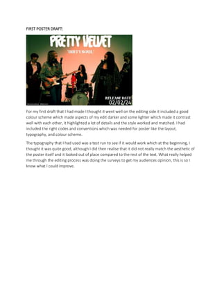 FIRST POSTER DRAFT:
For my first draft that I had made I thought it went well on the editing side it included a good
colour scheme which made aspects of my edit darker and some lighter which made it contrast
well with each other, it highlighted a lot of details and the style worked and matched. I had
included the right codes and conventions which was needed for poster like the layout,
typography, and colour scheme.
The typography that I had used was a test run to see if it would work which at the beginning, I
thought it was quite good, although I did then realise that it did not really match the aesthetic of
the poster itself and it looked out of place compared to the rest of the text. What really helped
me through the editing process was doing the surveys to get my audiences opinion, this is so I
know what I could improve.
 