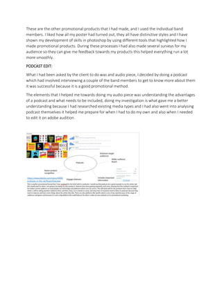 These are the other promotional products that I had made, and I used the individual band
members. I liked how all my poster had turned out, they all have distinctive styles and I have
shown my development of skills in photoshop by using different tools that highlighted how I
made promotional products. During these processes I had also made several surveys for my
audience so they can give me feedback towards my products this helped everything run a lot
more smoothly.
PODCAST EDIT:
What I had been asked by the client to do was and audio piece, I decided by doing a podcast
which had involved interviewing a couple of the band members to get to know more about them
it was successful because it is a good promotional method.
The elements that I helped me towards doing my audio piece was understanding the advantages
of a podcast and what needs to be included, doing my investigation is what gave me a better
understanding because I had researched existing media types and I had also went into analysing
podcast themselves it helped me prepare for when I had to do my own and also when I needed
to edit it on adobe audition.
 