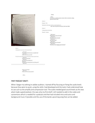 FIRST PODCAST DRAFT:
When I began my editing on adobe audition, I started off by focusing on fixing the audio levels
because they were to quiet, using the skills I had developed and the tools I had understood how
to use such as the amplify and compression tool. The audio needed good sound levels as this was
what made a good podcast, this was only my first draft I still needed to add in the codes and
conventions which is needed for a podcast and that had included intro and outro and
background music if possible and the use of the bands upcoming song that can be added.
 