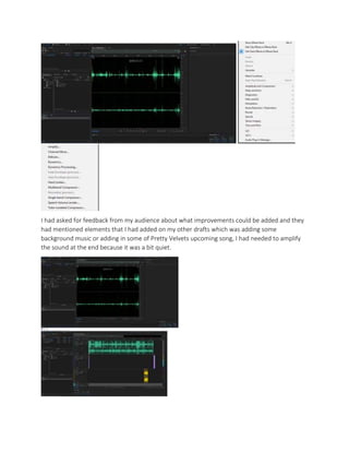 I had asked for feedback from my audience about what improvements could be added and they
had mentioned elements that I had added on my other drafts which was adding some
background music or adding in some of Pretty Velvets upcoming song, I had needed to amplify
the sound at the end because it was a bit quiet.
 