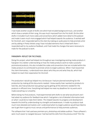 I had made another couple of drafts one which had included background music, and another
which show a sample of their song, this was much improved from the first draft. On the other
drafts it included much more codes and conventions which added more detail to the podcast
and made it seem much more engaged which had helped towards the audience. It worked well
for the brief, and I responded well to the client by making an audio piece to help promote artist
and by adding in Pretty Velvets song I have included elements that is linked with them. I
responded well to my audience feedback, and I had made the changes that were necessary to
make for the podcast to work.
PARAGRAPH- REFLECT ON THE STAGES.
Doing this project, what had helped me throughout was investigating existing media products it
had given me a better understanding on how the media products work to make successful
promotional products, this also included the codes and conventions that are included within the
media products to contributed to promote artists to target audiences. When I had researched
the client themselves, I understood more about who they are and what they do, which had
helped me reach their expectation for the brief.
Pre-production I would say helped me a lot because I had pre planned everything for the
production by making all the documents needed. I knew exactly how I wanted my products to
look like, also how production was going to go by getting all the elements needed for the
products in efficient time. Everything had helped me meet my deadlines for my work and it
made everything run smoothly.
Before doing my final products, I had experimented with drafts to see what would work and I
had asked my audience for feedback tow which I had gotten a lot of detailed information back
on what I could do to make them better. This helped towards my progress and development
towards this brief by understanding my strengths and weaknesses. It made my products look
much more detailed and realistic and I understood what my target audience would have liked to
see to get them to got to music venues and performances to help promote audiences.
The software that I had used was premiere pro, photoshop and adobe audition. These software’s
were much easier to navigate because I had learned the skills from the previous brief ‘Film the
 