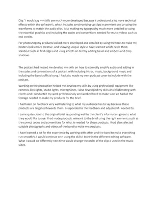 City.’ I would say my skills are much more developed because I understand a lot more technical
effects within the software's, which includes synchronising up clips in premiere pro by using the
waveforms to match the audio clips. Also making my typography much more detailed by using
the essential graphics and including the codes and conventions needed for music videos such as
end credits.
For photoshop my products looked more developed and detailed by using the tools to make my
posters looks more creative, and showing unique styles I have learned which helps them
standout such as find edges and using effects on text by adding bevel and emboss and drop
shadows.
The podcast had helped me develop my skills on how to correctly amplify audio and adding in
the codes and conventions of a podcast with including intros, music, background music and
including the bands official song. I had also made my own podcast cover to include with the
podcast.
Working on the production helped me develop my skills by using professional equipment like
cameras, box lights, studio lights, microphones, I also developed my skills on collaborating with
clients and I conducted my work professionally and worked hard to make sure we had all the
footage needed to make my products for the brief.
I had taken on feedback very well listening to what my audience has to say because these
products are targeted towards them. I responded to the feedback and adjusted if I needed to.
I came quite close to the original brief responding well to the client's information given to what
they would like to see. I had made products relevant to the brief using the right elements such as
the correct codes and conventions for what is needed for these products. I had also selected
suitable photographs and videos of the band to make my products.
I have learned a lot for the experience by working with other and the band to make everything
run smoothly. I would continue with using the skills I know in the different editing software.
What I would do differently next time would change the order of the clips I used in the music
video.
 