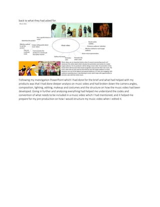back to what they had asked for.
Following my investigation PowerPoint which I had done for the brief and what had helped with my
products was that I had done deeper analysis on music video and had broken down the camera angles,
composition, lighting, editing, makeup and costumes and the structure on how the music video had been
developed. Going in further and analysing everything had helped me understand the codes and
convention of what needs to be included in a music video which I had mentioned, and it helped me
prepare for my pre-production on how I would structure my music video when I edited it.
 