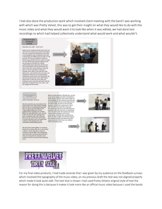 I had also done the production work which involved client meeting with the band I was working
with which was Pretty Velvet, this was to get their insight on what they would like to do with the
music video and what they would want it to look like when it was edited, we had done test
recordings to which had helped collectively understand what would work and what wouldn’t.
For my final video products, I had made amends that I was given by my audience on the feedback surveys
which involved the typography of the music video, on my previous draft the text was not aligned properly
which made it look quite odd. The text that is shown I had used Pretty Velvets original style of text the
reason for doing this is because it makes it look more like an official music video because I used the bands
 
