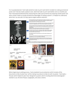 For my postproduction I had made started to make my print work which included me making promotional
poster and I had also made a podcast cover, what had made my print work better and run smoothly was
that I had prepared beforehand by researching the codes and convention by analysing a bands poster and
what a poster needs to include and what the advantages of making a poster is. It helped me understand
what how I can also edit it to help capture target audience attention.
Before beginning my editing process, I had completed my pre-production which includes all the
documents to help me plan how I will be making my products to help me with my poster. I had made a
flat plan which helped me plan how I designed my posters which including what kind of photograph I
wanted to use, the kind of layout, typography, and colour scheme.
 