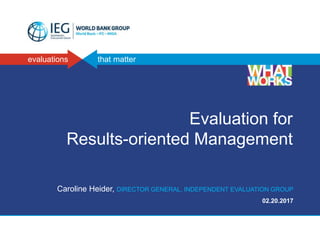 evaluations that matter
Evaluation for
Results-oriented Management
Caroline Heider, DIRECTOR GENERAL, INDEPENDENT EVALUATION GROUP
02.20.2017
 