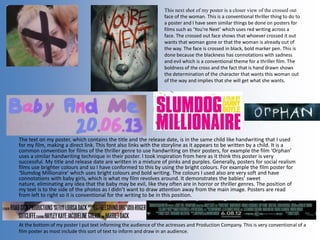 The text on my poster, which contains the title and the release date, is in the same child like handwriting that I used
for my film, making a direct link. This font also links with the storyline as it appears to be written by a child. It is a
common convention for films of the thriller genre to use handwriting on their posters, for example the film ‘Orphan’
uses a similar handwriting technique in their poster. I took inspiration from here as it think this poster is very
successful. My title and release date are written in a mixture of pinks and purples. Generally, posters for social realism
films use brighter colours and so I have conformed to this by using the bright colours. For example the film poster for
‘Slumdog Millionaire’ which uses bright colours and bold writing. The colours I used also are very soft and have
connotations with baby girls, which is what my film revolves around. It demonstrates the babies’ sweet
nature, eliminating any idea that the baby may be evil, like they often are in horror or thriller genres. The position of
my text is to the side of the photos as I didn’t want to draw attention away from the main image. Posters are read
from left to right so it is conventional for the writing to be in this position.
This next shot of my poster is a closer view of the crossed out
face of the woman. This is a conventional thriller thing to do to
a poster and I have seen similar things be done on posters for
films such as ‘You’re Next’ which uses red writing across a
face. The crossed out face shows that whoever crossed it out
wants that woman gone or that the woman is already out of
the way. The face is crossed in black, bold marker pen. This is
done because the blackness has connotations with sadness
and evil which is a conventional theme for a thriller film. The
boldness of the cross and the fact that is hand drawn shows
the determination of the character that wants this woman out
of the way and implies that she will get what she wants.
At the bottom of my poster I put text informing the audience of the actresses and Production Company. This is very conventional of a
film poster as most include this sort of text to inform and draw in an audience.
 