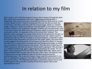 In relation to my film
This is shot is set in the first woman’s house; this is shown through the dark
filter which has connotations with evil, suggesting something dark is
happening. Dark colours are very conventional of horror films and as I made
a social realism horror I tried to incorporate this into my film to meet the
conventions. The filter contrasts with the actual image, which is a childish
image. I did this to make my audience uncomfortable, as the idea of mixing
evil with children is an unpleasant thought. Children are conventionally used
in horrors to show the destruction of innocence, which is exactly what I tried
to do with my film. An example of this is the horror film ‘Orphan’. The
director used a young girl to create a false sense of innocence for the girl, so
that it was more shocking when she turned out to be evil. I didn’t want to
achieve this with my film as my baby is innocent however, I wanted to make
the audience feel discomfort and worry for the child’s safety. This dark filter
on top suggests the destruction of innocence and that the child is in danger.
The titles are in white which contrasts with the background image, as white
has connotations with innocence and naivety. This was done to portray the
child’s innocence and that she doesn’t know what is going on. The writing is
in a childish handwriting, again suggesting the presence of a child. For my
filters I took inspiration from the horror film ‘Alone With Her’ which uses a
black and white filter for one side of the story, like I have. The director was
trying to show the two different sides to the story and portray the
contrasting views. This is also the reason I have used the convention in my
film as I wanted the audience to be able to differentiate from one woman’s
story to the others. The filtering technique is commonly used in horror and
thriller genres and as my film is partly of the horror genre I felt it was
appropriate to use it.
 