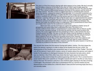 This shot is of the first woman playing with what appears to be a baby. We don’t actually
see the baby or absence of the baby in this shot as I didn’t want to give away the
ending, as it is conventional of a short film to have a twist at the end. This shot has filter
over it. This is done to differentiate between the shots of this woman and the shots of
the other woman. The filter is dark to suggest that there is something dark and evil
about the woman, making the audience uncomfortable. It is a common convention of a
thriller film to use dark lighting as it makes the film more creepy and mysterious. In the
original, unedited version of this shot the camera was just to the left of the woman.
However I used the editing tool ‘flip’ to flip the shot over so it appeared that the camera
was to her right. This contrasts with the shots of the other woman and I have kept this
difference constant throughout my film in order to create a difference between the
women and make the storyline easier to understand. This is conventional of short films
as it makes them easier for the audience to understand.
Most short film use this technique as it gives the audience a better sense of
perspective and subtly helps them understand the story. This shot is in a
normal, ordinary home which is conventional of a social realism film as they’re usually
set in normal, everyday settings. In this shot the woman has her back turned to the
camera, this could suggest that she has something to hide or, alternatively that she is
trying to protect the baby. The door on the left creates a barrier between us and the
woman, showing that the audience don’t feel a connection with her and are trying to
keep a distance from her as they are currently unsure of her character. This is
conventional of a horror film as they often have long shots to warn the audience and
make them feel in danger. This is used in many films such Saw to create a distance
between the audience and the villain. I chose to use it for the same reasons in my film as
I wanted my audience to be wary of this character.
This second shot shows the first woman fussing with babies’ clothes. This shot shows the
extent the woman is going to in order to keep up the façade that she has a child. The
obsessiveness of the situation uses conventions seen in such horror films ‘Stalker’ The shot
cuts off the woman’s head, which creates a sense of mystery about the woman and makes it
harder for the audience to distinguish between the two characters by looks alone, which
was my intention. Short films often have shots that don’t give away much about the
characters, as they want to keep the audience guessing until the end. This is conventional in
social realism films and I used this as I thought it would work well in my film as I also have a
twist at the end. The woman’s costume is very motherly again playing on the idea of having
a child again. The character in this shot is presented at first as a normal mother but the
obsessiveness of the clothes for a child she doesn’t have and the humming imply that she is
not mentally stable.
 