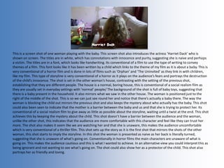 This is a screen shot of one woman playing with the baby. This screen shot also introduces the actress ‘Harriet Dack’ who is
shown on screen. The titles are in white, which has connotations with innocence and purity, suggesting she is naive and perhaps
a victim. The titles are in a font, which looks like handwriting. Its conventional of a film to use the type of writing to convey
themes of a film. This font looks like it has been written by a child which links to the theme of my film as it is about a baby. This is
very conventional of a horror film and is done in lots of films such as ‘Orphan’ and ‘The Uninvited’ as they link in with children,
like my film. This type of storyline is very conventional of a horror as it plays on the audience’s fears and portrays the destruction
of the child’s innocence. The shot is set in the other woman’s house, contrasting with the setting of the previous shot,
establishing that they are different people. The house is a normal, boring house, this is conventional of a social realism film as
they are usually set in everyday settings with ‘normal’ people/ The background of the shot is full of baby toys, suggesting that
there is a baby present in the household. It also mirrors what we saw in the other house. The woman is positioned just to the
right of the middle of the shot. This is so we can just see round her and notice that there’s actually a baby there. The way the
woman is blocking the child out mirrors the previous shot and also keeps the mystery about who actually has the baby. This shot
could also been seen to indicate that the mother is a barrier between the baby and us and that she is trying to protect her. Its
conventional of a social realism film to give away as little as possible about the storyline, waiting until a twist at the end. This shot
achieves this by keeping the mystery about the child. This shot doesn’t have a barrier between the audience and the woman,
unlike the other shot, this indicates that the audience are more comfortable with this character and feel like they can trust her
more. The shot also makes it seem like we are watching her and that she is unaware, this makes the audience uncomfortable
which is very conventional of a thriller film. This shot sets up the story as it is the first shot that mirrors the shots of the other
woman, this shot starts to imply the storyline. In this shot the woman is presented as naive as her back is literally turned,
suggesting that she is unaware of what’s going on. Conventionally in horror films the main characters are unaware of what is
going on. This makes the audience cautious and this is what I wanted to achieve. In an alternative view you could interpret this as
being ignorant and not wanting to see what’s going on. The shot could also show her as a protector of the child. This shot also
portrays her as friendly and loving.
 