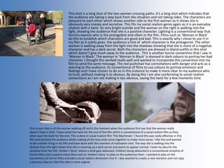 This shot is a long shot of the two women crossing paths. It’s a long shot which indicates that
the audience are taking a step back from the situation and not taking sides. The characters are
pleasant to each other which shows another side to the first woman as it shows she is
obviously very sneaky and secretive. This fits my social realism genre again as it is an everyday
sitation with a twist. Its very bright outside and the woman on the right is walking into the
light, showing the audience that she is a positive character. Lighting is a conventional way that
horrors express who is the protagobist and villain in the film. Films such as ‘Woman in Black’
do this to establish which charcaters are good and bad. This is exactly why I chose to use it in
my film as it subtly gives the audience a hint of which character is the protagonist. The other
woman is walking away from the light into the shadows showing that she is more of a negative
character and has a dark secret. Both the characters are dressed in bland outfits in this shot
which doesn’t give much away to the audience. This is another horror convention that I saw in
‘Woman in Black.’ The woman in ‘Woman in Black’ is dressed in dark colours to portray her bad
character. I thought this worked really well and wanted to incorporate this convention into my
film to send the same message. The red pushchair has connotations with danger and acts as a
warning to the audience. Its conventional of films to use colours to portray emotions and
feelings and I have chosen to do so in this instance to make it more clear to my audience who
to trust, without making it to obvious. By doing this I am also conforming to social realism
conventions as I am not making it too obvious, saving the twist for a few moments time.
This screen shot is of the woman walking off and is the moment when the audience first see that the woman really
doesn’t have a child. I have saved the twist for the end of the film which is conventional of a social realism film as they
often save the twist for the end. This is done in social realism film ‘The Machinest.’ I found this was really effective in this
film and shocked the audience whilst making all the lose ends come together to make more sense. I like this and wanted
to do a similar thing in my film and have done with this moment of realisation shot. The way she is walking into the
shadow from the light shows that she is covering up a dark secret and wants to appear normal. I took my idea for the
stroyline from the film ‘Amber’s Story’ where a child gets abducted. Children being abducted is a conventional stroyline of
horror films and is used in many films such as ‘Ambers Story’ to play on the audiences fears. I wanted to play on the
conventions of horror films and add a social realism dimension into it. I also wanted to create a new storyline and not copy
a previous idea as I feel this idea is more orginal.
 