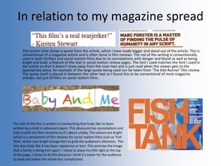 In relation to my magazine spread
This screen shot shows a quote from the article, which I have made bigger and stand out of the article. This is
conventional of a magazine article and is often done in film reviews. The red of the writing is conventionally
used in both thrillers and social realism films due to its connotations with danger and blood as well as being
bright and bold, a feature of the text in social realism review pages. The font I used matches the font I used in
the article so that it doesn’t draw away from the main text and is just read when the viewer gets to the
appropriate place. An example of the large quote being used can be taken from ‘The Kite Runner’ film review.
The quote itself is placed in between the other text as I found this to be conventional of most magazine
articles, not just thrillers or social realism films.
The title of the film is written in handwriting that looks like its been
written by a child in coloured crayon. This obviously has connotations and
links in with my films storyline as it’s about a baby. The colours are bright
which is a convention of film reviews for social realism films such as ‘Fish
Tank’, which uses bright orange font to grab the audience’s attention. The
title also looks like it has been ripped out or torn. This portrays the image
that a family is being torn apart. I chose to place my title right at the top
of the page, I chose to do this because I think it’s easier for the audience
to read and makes the article less complicated.
 