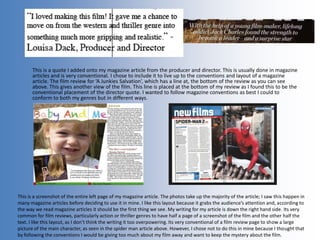 This is a quote I added onto my magazine article from the producer and director. This is usually done in magazine
articles and is very conventional. I chose to include it to live up to the conventions and layout of a magazine
article. The film review for ‘A Junkies Salvation’, which has a line at, the bottom of the review as you can see
above. This gives another view of the film. This line is placed at the bottom of my review as I found this to be the
conventional placement of the director quote. I wanted to follow magazine conventions as best I could to
conform to both my genres but in different ways.
This is a screenshot of the entire left page of my magazine article. The photos take up the majority of the article; I saw this happen in
many magazine articles before deciding to use it in mine. I like this layout because it grabs the audience’s attention and, according to
the way we read magazine articles it should be the first thing we see. My writing for my article is down the right hand side. Its very
common for film reviews, particularly action or thriller genres to have half a page of a screenshot of the film and the other half the
text. I like this layout, as I don’t think the writing it too overpowering. Its very conventional of a film review page to show a large
picture of the main character, as seen in the spider man article above. However, I chose not to do this in mine because I thought that
by following the conventions I would be giving too much about my film away and want to keep the mystery about the film.
 