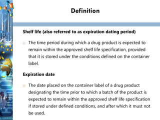 Definition
Shelf life (also referred to as expiration dating period)
 The time period during which a drug product is expected to
remain within the approved shelf life specification, provided
that it is stored under the conditions defined on the container
label.
Expiration date
 The date placed on the container label of a drug product
designating the time prior to which a batch of the product is
expected to remain within the approved shelf life specification
if stored under defined conditions, and after which it must not
be used.
 