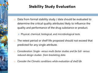 Stability Study Evaluation
 Data from formal stability study / data should be evaluated to
determine the critical quality attributes likely to influence the
quality and performance of the drug substance or product.
 Physical, chemical, biological, and microbiological tests
 The retest period or shelf life proposed should not exceed that
predicted for any single attribute.
 Consideration: Single- versus multi-factor studies and for full- versus
reduced-design studies- from bracketing data.
 Consider the Climatic conditions while evaluation of shelf life
 