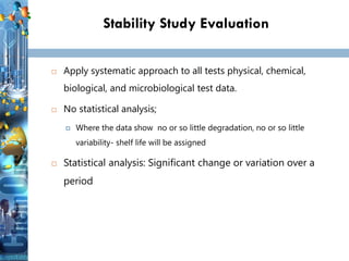 Stability Study Evaluation
 Apply systematic approach to all tests physical, chemical,
biological, and microbiological test data.
 No statistical analysis;
 Where the data show no or so little degradation, no or so little
variability- shelf life will be assigned
 Statistical analysis: Significant change or variation over a
period
 