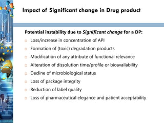 19
19
19
Impact of Significant change in Drug product
Potential instability due to Significant change for a DP:
 Loss/increase in concentration of API
 Formation of (toxic) degradation products
 Modification of any attribute of functional relevance
 Alteration of dissolution time/profile or bioavailability
 Decline of microbiological status
 Loss of package integrity
 Reduction of label quality
 Loss of pharmaceutical elegance and patient acceptability
 