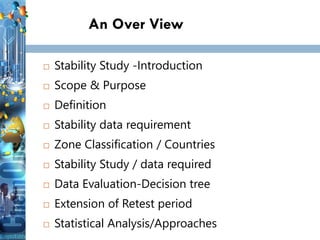 An Over View
 Stability Study -Introduction
 Scope & Purpose
 Definition
 Stability data requirement
 Zone Classification / Countries
 Stability Study / data required
 Data Evaluation-Decision tree
 Extension of Retest period
 Statistical Analysis/Approaches
 