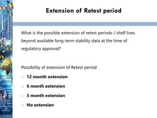 Extension of Retest period
What is the possible extension of retest periods / shelf lives
beyond available long-term stability data at the time of
regulatory approval?
Possibility of extension of Retest period
 12 month extension
 6 month extension
 3 month extension
 No extension
 