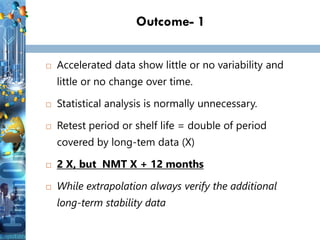 Outcome- 1
 Accelerated data show little or no variability and
little or no change over time.
 Statistical analysis is normally unnecessary.
 Retest period or shelf life = double of period
covered by long-tem data (X)
 2 X, but NMT X + 12 months
 While extrapolation always verify the additional
long-term stability data
 