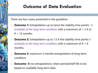Outcome of Data Evaluation
There are four cases presented in the guideline:
 Outcome 1: Extrapolation up to twice the stability time points; X
available at the long-term condition, with a maximum of = 2 X or
X + 12 months.
 Outcome 2: Extrapolation up to 1.5 X the stability time points X
available at the long-term condition, with a maximum of X + 6
months.
 Outcome 3: maximum 3 months extrapolation at long-term
condition.
 Outcome- 4 (no extrapolation): retest period/shelf life to be
based on available long-term data.
 