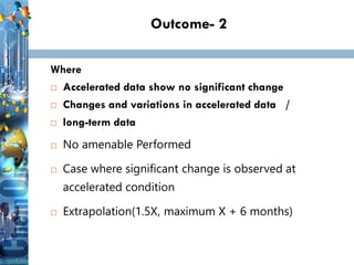 Outcome- 2
Where
 Accelerated data show no significant change
 Changes and variations in accelerated data /
 long-term data
 No amenable Performed
 Case where significant change is observed at
accelerated condition
 Extrapolation(1.5X, maximum X + 6 months)
 
