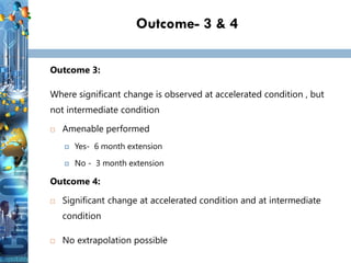 Outcome- 3 & 4
Outcome 3:
Where significant change is observed at accelerated condition , but
not intermediate condition
 Amenable performed
 Yes- 6 month extension
 No - 3 month extension
Outcome 4:
 Significant change at accelerated condition and at intermediate
condition
 No extrapolation possible
 