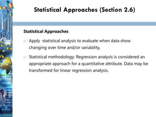 31
31
31
Statistical Approaches (Section 2.6)
Statistical Approaches
 Apply statistical analysis to evaluate when data show
changing over time and/or variability,
 Statistical methodology: Regression analysis is considered an
appropriate approach for a quantitative attribute. Data may be
transformed for linear regression analysis.
 