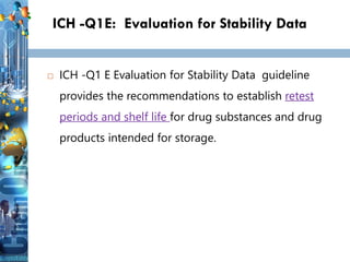 ICH -Q1E: Evaluation for Stability Data
 ICH -Q1 E Evaluation for Stability Data guideline
provides the recommendations to establish retest
periods and shelf life for drug substances and drug
products intended for storage.
 
