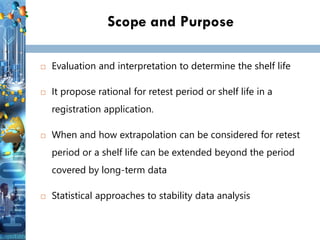 Scope and Purpose
 Evaluation and interpretation to determine the shelf life
 It propose rational for retest period or shelf life in a
registration application.
 When and how extrapolation can be considered for retest
period or a shelf life can be extended beyond the period
covered by long-term data
 Statistical approaches to stability data analysis
 