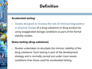 Definition
Accelerated testing
 Studies designed to increase the rate of chemical degradation
or physical change of a drug substance or drug product by
using exaggerated storage conditions as part of the formal
stability studies.
Stress testing (drug substance)
 Studies undertaken to elucidate the intrinsic stability of the
drug substance. Such testing is part of the development
strategy and is normally carried out under more severe
conditions than those used for accelerated testing.
 
