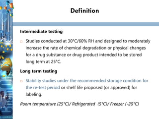 Definition
Intermediate testing
 Studies conducted at 30°C/60% RH and designed to moderately
increase the rate of chemical degradation or physical changes
for a drug substance or drug product intended to be stored
long term at 25°C.
Long term testing
 Stability studies under the recommended storage condition for
the re-test period or shelf life proposed (or approved) for
labeling.
Room temperature (25°C)/ Refrigerated (5°C)/ Freezer (-20°C)
 