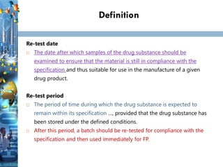 Definition
Re-test date
 The date after which samples of the drug substance should be
examined to ensure that the material is still in compliance with the
specification and thus suitable for use in the manufacture of a given
drug product.
Re-test period
 The period of time during which the drug substance is expected to
remain within its specification …, provided that the drug substance has
been stored under the defined conditions.
 After this period, a batch should be re-tested for compliance with the
specification and then used immediately for FP.
 