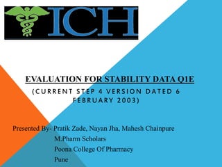 EVALUATION FOR STABILITY DATA Q1E
( C U R R E N T S T E P 4 V E R S I O N D A T E D 6
F E B R U A R Y 2 0 0 3 )
Presented By- Pratik Zade, Nayan Jha, Mahesh Chainpure
M.Pharm Scholars
Poona College Of Pharmacy
Pune
 