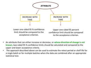 ATTRIBUTE
DECREASE WITH
TIME
INCREASE WITH
TIME
Lower one-sided 95 % confidence
limit should be compared to the
acceptance criterion.
Upper one-sided 95 percent
confidence limit should be compared
to the acceptance criterion.
• An attribute that can either increase or decrease, or whose direction of change is not
known, two-sided 95 % confidence limits should be calculated and compared to the
upper and lower acceptance criteria.
• The approach described above can be used to estimate the retest period or shelf life for
a single batch or for multiple batches when the data are combined after an appropriate
statistical test.
 