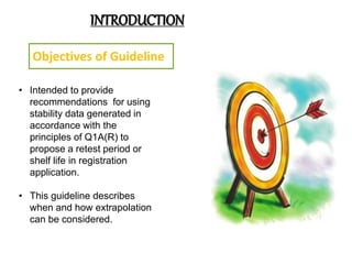 INTRODUCTION
Objectives of Guideline
• Intended to provide
recommendations for using
stability data generated in
accordance with the
principles of Q1A(R) to
propose a retest period or
shelf life in registration
application.
• This guideline describes
when and how extrapolation
can be considered.
 