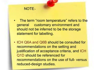NOTE:-
• The term “room temperature” refers to the
general customary environment and
should not be inferred to be the storage
statement for labelling.
• ICH Q6A and Q6B should be consulted for
recommendations on the setting and
justification of acceptance criteria, and ICH
Q1D should be referenced for
recommendations on the use of full- versus
reduced-design studies.
 
