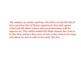 My audience are mainly men/boys who believe in that life that all
these rap artists like Lil Wayne experienced, they rebel against
school and talk about violence and sexual intercourse with the
opposite sex. They idolise models like Drake because they want to
be like them and have their sense of style so they listen to his songs
and imitate his style in order to be exactly like him.

 