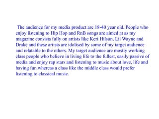The audience for my media product are 18-40 year old. People who
enjoy listening to Hip Hop and RnB songs are aimed at as my
magazine consists fully on artists like Keri Hilson, Lil Wayne and
Drake and these artists are idolised by some of my target audience
and relatable to the others. My target audience are mostly working
class people who believe in living life to the fullest, easily passive of
media and enjoy rap stars and listening to music about love, life and
having fun whereas a class like the middle class would prefer
listening to classical music.

 