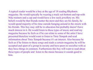 A typical reader would be a boy at the age of 18 reading Rhythmix
magazine. He would typically be wearing a track suit bottom and top with
Nike trainers and a cap and would have a few neck jewellery on. His
beliefs would be that friends matter the most and they are his family, he
would spend majority of his time outside hanging around in the streets with
his friends. This boy may still be in education but probably doesn’t have
much interest in it. He would listen to these types of music and read my
magazine because he feels as if he can relate to some of the artist I have
presented therefore would want to listen to Tinie Tempah and read
information about Tinie Tempah because it’s an interest. Also because he
feels as if he listens to these songs and reads a certain magazine he will be
accepted and apart of a group in society and have peers to socialise with as
they have things in common. Furthermore this boy will want to read about
these types of people and listen to the music because it sounds good to
him.

 